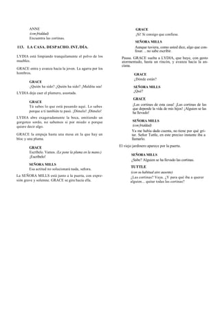 ANNE
(con frialdad)
Encuentra las cortinas.
113. LA CASA. DESPACHO. INT./DÍA.
LYDIA está limpiando tranquilamente el polvo de los
muebles.
GRACE entra y avanza hacia la joven. La agarra por los
hombros.
GRACE
¿Quién ha sido? ¿Quién ha sido? ¡Maldita sea!
LYDIA deja caer el plumero, asustada.
GRACE
Tú sabes lo que está pasando aquí. Lo sabes
porque a ti también te pasó. ¡Dímelo! ¡Dímelo!
LYDIA abre exageradamente la boca, emitiendo un
gorgoteo sordo, no sabemos si por miedo o porque
quiere decir algo.
GRACE la empuja hasta una mesa en la que hay un
bloc y una pluma.
GRACE
Escríbelo. Vamos. (Le pone la pluma en la mano.)
¡Escríbelo!
SEÑORA MILLS
Esa actitud no solucionará nada, señora.
La SEÑORA MILLS está junto a la puerta, con expre-
sión grave y solemne. GRACE se gira hacia ella.
GRACE
¡Sí! Si consigo que confiese.
SEÑORA MILLS
Aunque tuviera, como usted dice, algo que con-
fesar. .. no sabe escribir.
Pausa. GRACE suelta a LYDIA, que huye, con gesto
atormentado, hasta un rincón, y avanza hacia la an-
ciana.
GRACE
¿Dónde están?
SEÑORA MILLS
¿Qué?
GRACE
¡Las cortinas de esta casa! ¡Las cortinas de las
que depende la vida de mis hijos! ¡Alguien se las
ha llevado!
SEÑORA MILLS
(con frialdad)
Ya me había dado cuenta, no tiene por qué gri-
tar. Señor Tuttle, en este preciso instante iba a
llamarlo.
El viejo jardinero aparece por la puerta.
SEÑORA MILLS
¿Sabe? Alguien se ha llevado las cortinas.
TUTTLE
(con su habitual aire ausente)
¿Las cortinas? Vaya. ¿Y para qué iba a querer
alguien... quitar todas las cortinas?
 