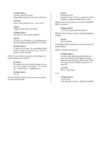SEÑORA MILLS
(mirando a GRACE de reojo)
Seguramente, para que la luz entre en esta casa.
TUTTLE
(como si Juera evidente) La luz..., claro, la luz.
GRACE
¡Alguien quiere matar a mis hijos!
SEÑORA MILLS
¿Por qué cree que la luz los mataría?
GRACE
¿Es que se ha vuelto loca o es sencillamente im-
bécil? ¡Los niños son fotosensibles! ¡Ya se lo dije!
SEÑORA MILLS
Sí, pero eso era antes. Su enfermedad podría
remitir. Si nunca los expone a la luz, ¿cómo sa-
be que no están curados?
GRACE no da crédito a lo que oye, pero tampoco en-
cuentra palabras para contestar.
TUTTLE
Mi cuñada tenía unos terribles ataques de reú-
ma en las piernas y la espalda... Y un buen
día... (Larga pausa.)... desaparecieron.
SEÑORA MILLS
¿Lo ve?
Silencio. GRACE señala a los tres criados con un dedo,
en un gesto amenazador.
GRACE
(conteniendo la ira)
Encontraré esas cortinas y cuando me hayan
ayudado a colgarlas, abandonarán esta casa.
GRACE avanza hacia la puerta. La voz de la SEÑORA
MILLS la detiene.
SEÑORA MILLS
¿Y el señor? ¿Qué opina de todo esto?
GRACE camina hasta la anciana y extiende la palma de
su mano.
GRACE
Déme sus llaves.
La SEÑORA MILLS obedece al instante, aunque con
mucha frialdad.
GRACE abandona la habitación.
SEÑORA MILLS
(mirada perdida, hablar pausado) Primero nos
grita y nos insulta, luego maltrata a Lydia, y
ahora nos quita las llaves. ¿Sabe, señor Tuttle?
Creo que se me ha acabado la paciencia. ¿A
usted no?
TUTTLE
Oh, sí... desde luego.
Pausa.
SEÑORA MILLS
(a TUTTLE)
Será mejor que vayamos a destapar las lápidas.
 