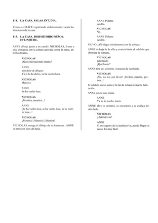 114. LA CASA. SALAS. INT./DIA.
Vemos a GRACE registrando violentamente varias ha-
bitaciones de la casa.
115. LA CASA. DORMITORIO NIÑOS.
INT./NOCHE.
ANNE dibuja junto a un candil. NICHOLAS, frente a
ella, descansa con la cabeza apoyada sobre la mesa, en-
tre los brazos.
NICHOLAS
¿Qué está haciendo mamá?
ANNE
(sin dejar de dibujar)
Ya te lo he dicho, se ha vuelto loca.
NICHOLAS
Mentira.
ANNE
Se ha vuelto loca.
NICHOLAS
¡Mentira, mentira...!
ANNE
¡Se ha vuelto loca, se ha vuelto loca, se ha vuel-
to loca...!
NICHOLAS
¡Mentira! ¡Mentira! ¡Mentira!
NICHOLAS arruga el dibujo de su hermana. ANNE
lo mira con ojos de furia.
ANNE Pídeme
perdón.
NICHOLAS
No.
ANNE Pídeme
perdón.
NICHOLAS niega tímidamente con la cabeza.
ANNE se baja de la silla y avanza hasta el colchón que
obstruye la ventana.
NICHOLAS
(alarmado)
¿Qué haces?
ANNE tira del colchón, tratando de tumbarlo.
NICHOLAS
¡No, no, no, por favor! ¡Perdón, perdón, per-
dón...!
El colchón cae al suelo y la luz de la luna invade la habi-
tación.
ANNE emite una risita.
ANNE
Ya es de noche, tonto.
ANNE abre la ventana, se encarama y se cuelga del
otro lado.
NICHOLAS
¿Adonde vas?
ANNE
Si me agarro de la madreselva, puedo llegar al
suelo. Es muy fácil.
 