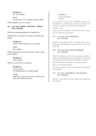 NICHOLAS
¿Te vas a escapar?
ANNE
Ya estoy harta. Voy al bosque a buscar a papá.
ANNE desaparece tras la ventana.
116. LA CASA. MURO - VENTANA - NIÑOS.
EXT./NOCHE.
ANNE desciende agarrándose de la madreselva.
NICHOLAS se asoma por la ventana, con gesto preo-
cupado.
NICHOLAS
Como se entere mamá, te la vas a cargar.
ANNE
No me digas.
ANNE llega abajo. Se sacude las ropas y echa a andar
hacia el jardín.
NICHOLAS
Arme, ¡espera!
ANNE se vuelve hacia su hermano.
NICHOLAS
(no muy seguro)
Yo también quiero ir a buscar a papá.
ANNE
Mentiroso, lo que pasa es que no quieres que-
darte solo. Miedica, miedica...
NICHOLAS
(con repentina furia)
¡Cállate!
Es la primera vez que vemos a NICHOLAS gritar tan
abruptamente a su hermana. El niño se encarama a la
ventana y se agarra con decisión de la madreselva.
Empieza a bajar.
Lejos de sentirse ofendida, ANNE sonríe ante el arran-
que de valentía de su hermano.
117. LA CASA. SALA PEQUEÑA.
INT./NOCHE.
GRACE, sosteniendo un rifle y un candil, abre la puer-
ta de una nueva habitación, muy diminuta. No hay na-
da en ella.
118. LA CASA. ESCALERA SUPERIOR.
INT./NOCHE.
GRACE se dispone a abrir una nueva puerta, cuando el
último tramo de escalera, más estrecho que el resto, llama
su atención. GRACE mira hacia el final de la escalera...
Sube lentamente hasta llegar a una pequeña puerta...
Busca en su manojo de llaves...
Tras unos segundos, emite un chasquido de disgusto
con la lengua.
119. LA CASA. VESTÍBULO - ESCALERAS.
INT./NOCHE.
GRACE, con el rifle en la mano, baja a paso rápido por
las escaleras.
 