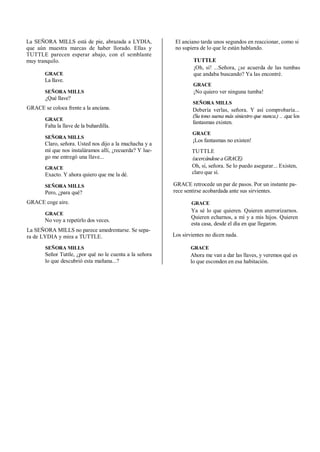 La SEÑORA MILLS está de pie, abrazada a LYDIA,
que aún muestra marcas de haber llorado. Ellas y
TUTTLE parecen esperar abajo, con el semblante
muy tranquilo.
GRACE
La llave.
SEÑORA MILLS
¿Qué llave?
GRACE se coloca frente a la anciana.
GRACE
Falta la llave de la buhardilla.
SEÑORA MILLS
Claro, señora. Usted nos dijo a la muchacha y a
mí que nos instaláramos allí, ¿recuerda? Y lue-
go me entregó una llave...
GRACE
Exacto. Y ahora quiero que me la dé.
SEÑORA MILLS
Pero, ¿para qué?
GRACE coge aire.
GRACE
No voy a repetirlo dos veces.
La SEÑORA MILLS no parece amedrentarse. Se sepa-
ra de LYDIA y mira a TUTTLE.
SEÑORA MILLS
Señor Tuttle, ¿por qué no le cuenta a la señora
lo que descubrió esta mañana...?
El anciano tarda unos segundos en reaccionar, como si
no supiera de lo que le están hablando.
TUTTLE
¡Oh, sí! ...Señora, ¿se acuerda de las tumbas
que andaba buscando? Ya las encontré.
GRACE
¡No quiero ver ninguna tumba!
SEÑORA MILLS
Debería verlas, señora. Y así comprobaría...
(Su tono suena más siniestro que nunca.) .. .que los
fantasmas existen.
GRACE
¡Los fantasmas no existen!
TUTTLE
(acercándoseaGRACE)
Oh, sí, señora. Se lo puedo asegurar... Existen,
claro que sí.
GRACE retrocede un par de pasos. Por un instante pa-
rece sentirse acobardada ante sus sirvientes.
GRACE
Ya sé lo que quieren. Quieren aterrorizarnos.
Quieren echarnos, a mí y a mis hijos. Quieren
esta casa, desde el día en que llegaron.
Los sirvientes no dicen nada.
GRACE
Ahora me van a dar las llaves, y veremos qué es
lo que esconden en esa habitación.
 