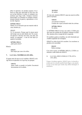 niños lo aporreen, me produce jaqueca. El si-
lencio es algo muy apreciado en esta casa. Por
eso no hay teléfono, ni radio, ni cualquier otro
artefacto que haga ruido. Tampoco tenemos
electricidad. Los alemanes la cortaban constan-
temente durante la guerra y aprendimos a vivir
sin ella. Sigamos.
SEÑORA MILLS
Señora, no es necesario que nos muestre toda la
casa, nosotros ya...
GRACE
Sí. Es necesario. Porque aquí la mayor parte
del tiempo uno no sabe dónde está. No se pue-
de apreciar si ahí hay una mesa, una silla, una
puerta, un aparador... o uno de mis hijos ju-
gando al escondite.
SEÑORA MILLS
¿Qué quiere decir?
Silencio.
GRACE
Será mejor que vean a los niños.
7. LA CASA. VESTÍBULO. EST./DÍA.
El grupo entra de nuevo en el vestíbulo. GRACE se di-
rige hacia un aparador en el que hay un quinqué.
GRACE
Señor Tuttle, ya puede ir al jardín. Encontrará
herramientas en la cabaña.
TUTTLE
Sí, señora.
El viejo sale, mientras GRACE coge una caja de cerillas
junto al quinqué.
GRACE
(encendiendo la lámpara)
Ustedes dos vayan cerrando todas las cortinas.
SEÑORA MILLS
Sí, señora.
La SEÑORA MILLS le hace una señal a LYDIA para
que cierre las cortinas de un inmenso ventanal a la dere-
cha, mientras ella se ocupa del de la izquierda.
El vestíbulo queda en tinieblas, tan sólo iluminado por
el débil resplandor de la lámpara.
GRACE se sitúa al pie de la escalera. Los escalones se
pierden en la oscuridad.
GRACE
Suban conmigo.
Con cierto recelo, la SEÑORA MILLS y LYDIA co-
mienzan a subir detrás de GRACE.
8. LA CASA. DESCANSILLO 2a
PLANTA.
INT./DÍA.
Llegan a la planta superior. GRACE gira a la derecha y
avanza por un estrecho pasillo hasta llegar a una puerta.
La luz es tan tenue que resulta muy difícil distinguir el
mobiliario.
 
