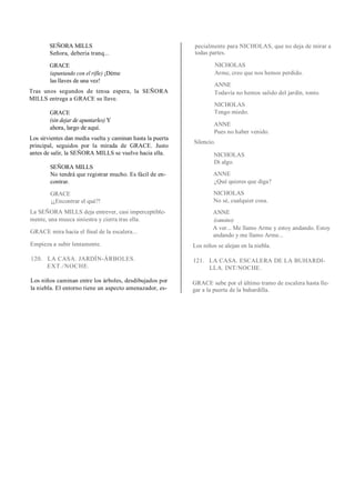 SEÑORA MILLS
Señora, debería tranq...
GRACE
(apuntando con el rifle) ¡Déme
las llaves de una vez!
Tras unos segundos de tensa espera, la SEÑORA
MILLS entrega a GRACE su llave.
GRACE
(sin dejar de apuntarles) Y
ahora, largo de aquí.
Los sirvientes dan media vuelta y caminan hasta la puerta
principal, seguidos por la mirada de GRACE. Justo
antes de salir, la SEÑORA MILLS se vuelve hacia ella.
SEÑORA MILLS
No tendrá que registrar mucho. Es fácil de en-
contrar.
GRACE
¡¿Encontrar el qué?!
La SEÑORA MILLS deja entrever, casi imperceptible-
mente, una mueca siniestra y cierra tras ella.
GRACE mira hacia el final de la escalera...
Empieza a subir lentamente.
120. LA CASA. JARDÍN-ÁRBOLES.
EXT./NOCHE.
Los niños caminan entre los árboles, desdibujados por
la niebla. El entorno tiene un aspecto amenazador, es-
pecialmente para NICHOLAS, que no deja de mirar a
todas partes.
NICHOLAS
Arme, creo que nos hemos perdido.
ANNE
Todavía no hemos salido del jardín, tonto.
NICHOLAS
Tengo miedo.
ANNE
Pues no haber venido.
Silencio.
NICHOLAS
Di algo.
ANNE
¿Qué quieres que diga?
NICHOLAS
No sé, cualquier cosa.
ANNE
(cansino)
A ver... Me llamo Arme y estoy andando. Estoy
andando y me llamo Arme...
Los niños se alejan en la niebla.
121. LA CASA. ESCALERA DE LA BUHARDI-
LLA. INT/NOCHE.
GRACE sube por el último tramo de escalera hasta lle-
gar a la puerta de la buhardilla.
 