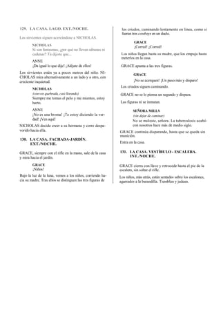 129. LA CASA. LAGO. EXT./NOCHE.
Los sirvientes siguen acercándose a NICHOLAS.
NICHOLAS
Si son fantasmas, ¿por qué no llevan sábanas ni
cadenas? Tú dijiste que...
ANNE
¡Da igual lo que dije! ¡Aléjate de ellos!
Los sirvientes están ya a pocos metros del niño. NI-
CHOLAS mira alternativamente a un lado y a otro, con
creciente inquietud.
NICHOLAS
(con voz quebrada, casi llorando)
Siempre me tomas el pelo y me mientes, estoy
harto.
ANNE
¡No es una broma! ¡Te estoy diciendo la ver-
dad! ¡Ven aquí!
NICHOLAS decide creer a su hermana y corre despa-
vorido hacia ella.
130. LA CASA. FACHADA-JARDÍN.
EXT./NOCHE.
GRACE, siempre con el rifle en la mano, sale de la casa
y mira hacia el jardín.
GRACE
¡Niños!
Bajo la luz de la luna, vemos a los niños, corriendo ha-
cia su madre. Tras ellos se distinguen las tres figuras de
los criados, caminando lentamente en línea, como si
fueran tres cowboys en un duelo.
GRACE
¡Corred! ¡Corred!
Los niños llegan hasta su madre, que los empuja hasta
meterlos en la casa.
GRACE apunta a las tres figuras.
GRACE
¡No se acerquen! ¡Un paso más y disparo!
Los criados siguen caminando.
GRACE no se lo piensa un segundo y dispara.
Las figuras ni se inmutan.
SEÑORA MILLS
(sin dejar de caminar)
No se moleste, señora. La tuberculosis acabó
con nosotros hace más de medio siglo.
GRACE continúa disparando, hasta que se queda sin
munición.
Entra en la casa.
131. LA CASA. VESTÍBULO - ESCALERA.
INT./NOCHE.
GRACE cierra con llave y retrocede hasta el pie de la
escalera, sin soltar el rifle.
Los niños, más atrás, están sentados sobre los escalones,
agarrados a la barandilla. Tiemblan y jadean.
 