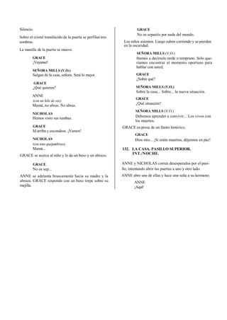 Silencio.
Sobre el cristal translúcido de la puerta se perfilan tres
sombras.
La manilla de la puerta se mueve.
GRACE
¡Vayanse!
SEÑORA MILLS (V.O.)
Salgan de la casa, señora. Será lo mejor.
GRACE
¿Qué quieren?
ANNE
(con un hilo de voz)
Mamá, no abras. No abras.
NICHOLAS
Hemos visto sus tumbas.
GRACE
Id arriba y escondeos. ¡Vamos!
NICHOLAS
(con tono quejumbroso)
Mamá...
GRACE se acerca al niño y le da un beso y un abrazo.
GRACE
No os sep...
ANNE se adelanta bruscamente hacia su madre y la
abraza. GRACE responde con un beso torpe sobre su
mejilla.
GRACE
No os separéis por nada del mundo.
Los niños asienten. Luego suben corriendo y se pierden
en la oscuridad.
SEÑORA MILLS (V.O.)
íbamos a decírselo tarde o temprano. Sólo que-
ríamos encontrar el momento oportuno para
hablar con usted.
GRACE
¿Sobre qué?
SEÑORA MILLS (V.O.)
Sobre la casa... Sobre... la nueva situación.
GRACE
¿Qué situación?
SEÑORA MILLS (V.O.)
Debemos aprender a convivir... Los vivos con
los muertos.
GRACE es presa de un llanto histérico.
GRACE
Dios mío... ¡Si están muertos, déjennos en paz!
132. LA CASA. PASILLO SUPERIOR.
INT./NOCHE.
ANNE y NICHOLAS corren desesperados por el pasi-
llo, intentando abrir las puertas a uno y otro lado.
ANNE abre una de ellas y hace una seña a su hermano.
ANNE
¡Aquí!
 