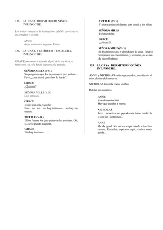 133. LA CASA. DORMITORIO NIÑOS.
INT./NOCHE.
Los niños entran en la habitación. ANNE corre hacia
un armario y lo abre.
ANNE
Aquí estaremos seguros. Entra.
134. LA CASA. VESTÍBULO - ESCALERA.
INT./NOCHE.
GRACE permanece sentada al pie de la escalera, a
tando con su rifle hacia la puerta de entrada.
SEÑORA MILLS (V.O.)
Supongamos que les dejamos en paz, señora...
Pero, ¿cree usted que ellos lo harán?
GRACE
¿Quiénes?
SEÑORA MILLS (V.O.)
Los intrusos.
GRACE
(como una niña pequeña)
No... no, no... no hay intrusos... no hay in-
trusos.
TUTTLE (V.O.)
Ellos fueron los que quitaron las cortinas. Oh,
sí, se lo puedo asegurar.
GRACE
No hay intrusos...
TUTTLE (V.O.)
Y ahora están ahí dentro, con usted y los niños.
SEÑORA MILLS
Esperándoles.
GRACE
¡¡¡Nooo!!!
SEÑORA MILLS (V.O.)
Sí. Hágannos caso y abandonen la casa. Tarde o
temprano los encontrarán, y, créame, no es na-
da reconfortante.
135. LA CASA. DORMITORIO NIÑOS.
INT./NOCHE.
ANNE y NICHOLAS están agazapados, uno frente al
otro, dentro del armario.
NICHOLAS tiembla como un flan.
Hablan en susurros.
ANNE
(con determinación)
Hay que ayudar a mamá.
NICHOLAS
Pero... nosotros no p-podemos hacer nada. S-
s-son fan-fantasmas...
ANNE
Me da igual. Yo no les tengo miedo a los fan-
tasmas. Escucha, espérame aquí, vuelvo ense-
guida...
 