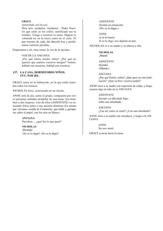 GRACE
(susurrando casi sin voz)
Dios mío, ayúdame. Ayúdame... Padre Nues-
tro que estás en los cielos, santificado sea tu
nombre. Venga a nosotros tu reino. Hágase tu
voluntad así en la tierra como en el cielo. El
pan nuestro de cada, día dánoslo hoy y perdó-
nanos nuestros pecados...
Empezamos a oír, muy tenue, la voz de la anciana.
VOZ DE LA ANCIANA
¿Por qué tenéis miedo, niños? ¿Por qué no
queréis que seamos vuestros amigos? Vamos,
hablad con nosotros, hablad con nosotros.
137. LA CASA. DORMITORIO NIÑOS.
INT./NOCHE.
GRACE entra en la habitación, en la que están reuni-
dos todos los intrusos.
NICHOLAS llora, acurrucado en un rincón.
ANNE está de pie, junto al grupo, compuesto por cin-
co personas sentadas alrededor de una mesa: tres hom-
bres y dos mujeres. Uno de ellos (ASISTENTE) va co-
locando folios junto a una anciana diminuta (La misma
que viéramos vestida de Comunión), que habla y garrapa-
tea sobre el papel, con los ojos en blanco.
ANCIANA
Decidme..., ¿qué fue lo que pasó?
NICHOLAS
(llorando)
¡No se lo digas! ¡No se lo digas!
ASISTENTE
(leyendo sin entonación)
«No se lo digas.»
ANNE
(a su hermano)
Si se lo digo, nos dejarán en paz.
NICHOLAS ve a su madre y se abraza a ella.
NICHOLAS
¡Mamá!
ASISTENTE
(leyendo)
«Mamá.»
ANCIANA
¿Por qué lloráis, niños? ¿Qué pasó en esta habi-
tación? ¿Qué os hizo vuestra madre?
ANNE mira a su madre con expresión de culpa, y luego
susurra algo al oído de la ANCIANA.
ASISTENTE
(leyendo con dificultad) Algo
sobre una almohada...
ANCIANA
¿Fue así como os mató? ¿Con una almohada?
ANNE mira a su madre con extrañeza, y luego a la AN-
CIANA.
ANNE
No nos mató.
GRACE avanza hacia la mesa.
 