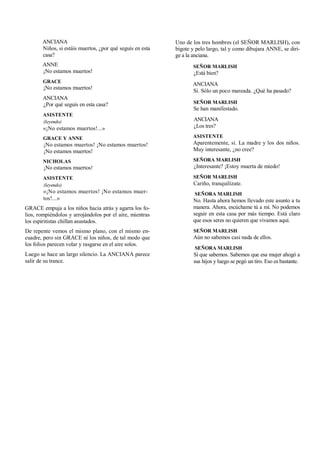 ANCIANA
Niños, si estáis muertos, ¿por qué seguís en esta
casa?
ANNE
¡No estamos muertos!
GRACE
¡No estamos muertos!
ANCIANA
¿Por qué seguís en esta casa?
ASISTENTE
(leyendo)
«¡No estamos muertos!...»
GRACE Y ANNE
¡No estamos muertos! ¡No estamos muertos!
¡No estamos muertos!
NICHOLAS
¡No estamos muertos!
ASISTENTE
(leyendo)
«¡No estamos muertos! ¡No estamos muer-
tos!...»
GRACE empuja a los niños hacia atrás y agarra los fo-
lios, rompiéndolos y arrojándolos por el aire, mientras
los espiritistas chillan asustados.
De repente vemos el mismo plano, con el mismo en-
cuadre, pero sin GRACE ni los niños, de tal modo que
los folios parecen volar y rasgarse en el aire solos.
Luego se hace un largo silencio. La ANCIANA parece
salir de su trance.
Uno de los tres hombres (el SEÑOR MARLISH), con
bigote y pelo largo, tal y como dibujara ANNE, se diri-
ge a la anciana.
SEÑOR MARLISH
¿Está bien?
ANCIANA
Sí. Sólo un poco mareada. ¿Qué ha pasado?
SEÑOR MARLISH
Se han manifestado.
ANCIANA
¿Los tres?
ASISTENTE
Aparentemente, sí. La madre y los dos niños.
Muy interesante, ¿no cree?
SEÑORA MARLISH
¿Interesante? ¡Estoy muerta de miedo!
SEÑOR MARLISH
Cariño, tranquilízate.
SEÑORA MARLISH
No. Hasta ahora hemos llevado este asunto a tu
manera. Ahora, escúchame tú a mí. No podemos
seguir en esta casa por más tiempo. Está claro
que esos seres no quieren que vivamos aquí.
SEÑOR MARLISH
Aún no sabemos casi nada de ellos.
SEÑORA MARLISH
Sí que sabemos. Sabemos que esa mujer ahogó a
sus hijos y luego se pegó un tiro. Eso es bastante.
 