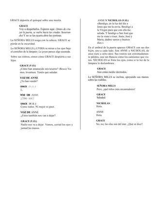 GRACE deposita el quinqué sobre una mesita.
GRACE
Voy a despertarlos. Esperen aquí. (Antes de cru-
zar la puerta, se vuelve hacia las criadas. Susurran-
do) Y no se les ocurra abrir las cortinas.
La SEÑORA MILLS niega con la cabeza. GRACE se
pierde en la oscuridad.
La SEÑORA MILLS y LYDIA se miran a los ojos bajo
el centelleo de la lámpara. La joven parece algo asustada.
Sobre sus rostros, oímos cómo GRACE despierta a sus
hijos.
GRACE (V.O.)
¿Cómo han amanecido mis tesoros? (Besos) Va-
mos, levantaos. Tenéis que saludar.
VOZ DE ANNE
¿Ya han venido?
GRACE (V.O.)
Sí.
VOZ DE ANNE
¿Cómo son?
GRACE (V.O.)
Como todos. Ni mejor ni peor.
VOZ DE ANNE
¿Estos también nos van a dejar?
GRACE (V.O.)
Nadie nos va a dejar. Vamos, cerrad los ojos y
juntad las manos.
ANNE Y NICHOLAS (V.O.)
«Bendigo, en la luz del día a
Jesús que me la envía. Bendigo a
la Virgen pura que con ella me
saluda. Y bendigo a San José que
me la viene a traer. Jesús, José y
María, dadme santos y buenos
días.»
En el umbral de la puerta aparece GRACE con sus dos
hijos, uno a cada lado. Son ANNE y NICHOLAS, de
unos siete u ocho años. Sus rostros son extremadamen-
te pálidos, casi tan blancos como los camisones que vis-
ten. NICHOLAS se frota los ojos, como si la luz de la
lámpara lo deslumhrara.
GRACE
Aún están medio dormidos.
La SEÑORA MILLS se inclina, apoyando sus manos
sobre las rodillas.
SEÑORA MILLS
Pero, ¡qué niños más encantadores!
GRACE
Saludad.
NICHOLAS
Hola.
ANNE
Hola.
GRACE
No, no, las olas son del mar. ¿Qué se dice?
 