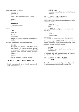 La SEÑORA MILLS se aleja.
NICHOLAS
(susurrando)
Mamá... papá murió en la guerra, ¿verdad?
GRACE
Sí.
NICHOLAS
¿Volveremos a verlo?
Pausa.
GRACE
No lo sé...
ANNE
(susurrando)
Mamá... Si estamos muertos, ¿dónde está el
Limbo?
GRACE se aprieta aún más a sus hijos y llora.
GRACE
Ni siquiera sé si existe el Limbo. Sé lo mismo
que vosotros. Pero sí sé que os quiero. Siempre
os he querido. Y esta casa es nuestra... Repetid
conmigo, niños: la casa es nuestra, la casa es
nuestra...
NIÑOS
La casa es nuestra. La casa es nuestra.
138. LA CASA. SALAS. INT./AMANECER.
Montaje encadenado de varios sitios de la casa, reci-
biendo la luz del amanecer.
NIÑOS (V.O.)
La casa es nuestra. La casa es nuestra. La casa
es nuestra.
139. LA CASA. PASILLO. INT./DÍA.
GRACE y NICHOLAS siguen abrazados en el suelo,
junto a una puerta.
ANNE Mamá...,
mira...
Vemos a ANNE, danzando junto a un ventanal, bajo un
rayo de Sol.
ANNE
Ya no me duele.
GRACE deja ver una amarga sonrisa de resignación.
Se incorpora, coge a NICHOLAS de la mano, y avanza
hasta el ventanal en el que se encuentra ANNE. Pone
una mano sobre el hombro de la niña.
GRACE
Nadie nos echará de esta casa... mientras este-
mos muertos.
La cámara se aleja de la ventana hasta que las tres figu-
ras se funden en la oscuridad...
140. LA CASA. FACHADA-JARDÍN.
EXT./DÍA.
Dos coches esperan en la entrada principal. Algunos de
los participantes en la sesión suben a uno de ellos.
 
