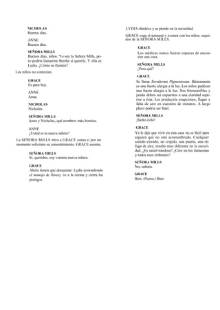 NICHOLAS
Buenos días.
ANNE
Buenos días.
SEÑORA MILLS
Buenos días, niños. Yo soy la Señora Mills, pe-
ro podéis llamarme Bertha si queréis. Y ella es
Lydia. ¿Cómo os llamáis?
Los niños no contestan.
GRACE
Es para hoy.
ANNE
Arme.
NICHOLAS
Nicholas.
SEÑORA MILLS
Anne y Nicholas, qué nombres más bonitos.
ANNE
¿Usted es la nueva niñera?
La SEÑORA MILLS mira a GRACE como si por un
momento solicitara su consentimiento. GRACE asiente.
SEÑORA MILLS
Sí, queridos, soy vuestra nueva niñera.
GRACE
Ahora tienen que desayunar. Lydia (extendiendo
el manojo de llaves), ve a la cocina y cierra los
postigos.
LYDIA obedece y se pierde en la oscuridad.
GRACE coge el quinqué y avanza con los niños, segui-
dos de la SEÑORA MILLS.
GRACE
Los médicos nunca fueron capaces de encon-
trar una cura.
SEÑORA MILLS
¿Para qué?
GRACE
Se llama Xeroderma Pigmentosum. Básicamente
es una fuerte alergia a la luz. Los niños padecen
una fuerte alergia a la luz. Son fotosensibles y
jamás deben ser expuestos a una claridad supe-
rior a ésta. Les produciría erupciones, llagas y
falta de aire en cuestión de minutos. A largo
plazo podría ser fatal.
SEÑORA MILLS
¡Santo cielo!
GRACE
Ya le dije que vivir en esta casa no es fácil para
alguien que no está acostumbrado. Cualquier
sonido extraño, un crujido, una puerta, una rá-
faga de aire, resulta muy diferente en la oscuri-
dad. ¿Es usted miedosa? ¿Cree en los fantasmas
y todos esos embustes?
SEÑORA MILLS
No, señora.
GRACE
Bien. (Pausa.) Bien.
 