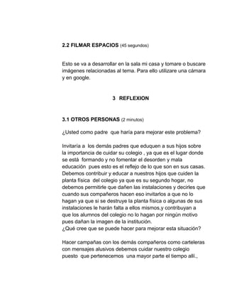 2.2 FILMAR ESPACIOS (45 segundos)
Esto se va a desarrollar en la sala mi casa y tomare o buscare
imágenes relacionadas al tema. Para ello utilizare una cámara
y en google.
3 REFLEXION
3.1 OTROS PERSONAS (2 minutos)
¿Usted como padre que haría para mejorar este problema?
Invitaría a los demás padres que eduquen a sus hijos sobre
la importancia de cuidar su colegio , ya que es el lugar donde
se está formando y no fomentar el desorden y mala
educación pues esto es el reflejo de lo que son en sus casas.
Debemos contribuir y educar a nuestros hijos que cuiden la
planta física del colegio ya que es su segundo hogar, no
debemos permitirle que dañen las instalaciones y decirles que
cuando sus compañeros hacen eso invitarlos a que no lo
hagan ya que si se destruye la planta física o algunas de sus
instalaciones le harán falta a ellos mismos,y contribuyan a
que los alumnos del colegio no lo hagan por ningún motivo
pues dañan la imagen de la institución.
¿Qué cree que se puede hacer para mejorar esta situación?
Hacer campañas con los demás compañeros como carteleras
con mensajes alusivos debemos cuidar nuestro colegio
puesto que pertenecemos una mayor parte el tiempo allí.,
 