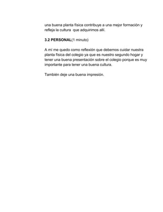 una buena planta física contribuye a una mejor formación y
refleja la cultura que adquirimos allí.
3.2 PERSONAL(1 minuto)
A mí me quedo como reflexión que debemos cuidar nuestra
planta física del colegio ya que es nuestro segundo hogar y
tener una buena presentación sobre el colegio porque es muy
importante para tener una buena cultura.
También deje una buena impresión.
 