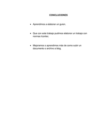 CONCLUCIONES
Aprendimos a elaborar un guion.
Que con este trabajo pudimos elaborar un trabajo con
normas Icontec.
Mejoramos o aprendimos más de como subir un
documento o archivo a blog.
 