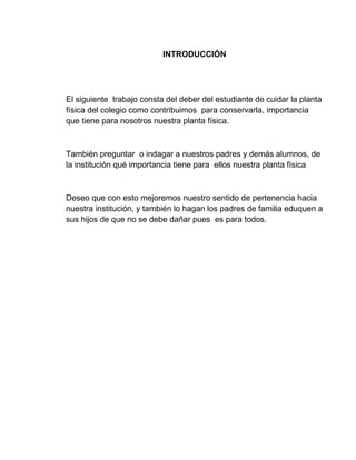 INTRODUCCIÓN
El siguiente trabajo consta del deber del estudiante de cuidar la planta
física del colegio como contribuimos para conservarla, importancia
que tiene para nosotros nuestra planta física.
También preguntar o indagar a nuestros padres y demás alumnos, de
la institución qué importancia tiene para ellos nuestra planta física
Deseo que con esto mejoremos nuestro sentido de pertenencia hacia
nuestra institución, y también lo hagan los padres de familia eduquen a
sus hijos de que no se debe dañar pues es para todos.
 