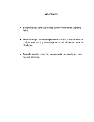 OBJETIVOS
Saber que hay normas para los alumnos que dañan la planta
física.
Tener un mejor sentido de pertenencia hacia la institución a la
cual pertenecemos, y si no respetamos esto debemos estar en
otro lugar.
Entender que las cosas hay que cuidarla, no dañarla son para
nuestro beneficio.
 
