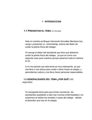 1 INTRODUCCION
1.1 PRESENTAR EL TEMA: (1 minuto)
Hola mi nombre es Brayan Hernando González Mendoza hoy
vengo a presentar un cortometraje, acerca del deber de
cuidar la planta física del colegio.
Yo escogí el deber del estudiante que dice que debemos
cuidar la planta física del colegio, ya que es como una
segunda casa para nosotros porque pasamos toda la mañana
en él.
A mí me pareció que este tema es muy interesante, ya que
nos lleva o nos educa para cuidar o tener limpio el colegio, y
aprendemos cultura y nos lleva hacer personas responsables.
1.2 GENERALIDADES DEL TEMA ¿POR QUÉ? (45
segundos)
Yo escogíeste tema para que tomen conciencia los
estudiantes quedebido a esto hay muchas enfermedades o en
ocasiones se dañan los enceles o cosas del colegio debido
al desorden que hay en el colegio.
 