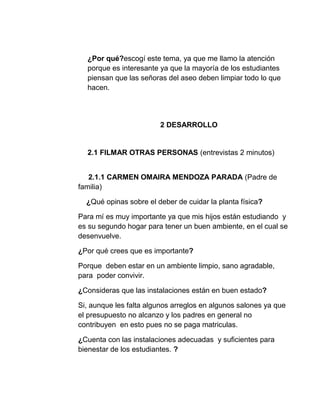¿Por qué?escogí este tema, ya que me llamo la atención
porque es interesante ya que la mayoría de los estudiantes
piensan que las señoras del aseo deben limpiar todo lo que
hacen.
2 DESARROLLO
2.1 FILMAR OTRAS PERSONAS (entrevistas 2 minutos)
2.1.1 CARMEN OMAIRA MENDOZA PARADA (Padre de
familia)
¿Qué opinas sobre el deber de cuidar la planta física?
Para mí es muy importante ya que mis hijos están estudiando y
es su segundo hogar para tener un buen ambiente, en el cual se
desenvuelve.
¿Por qué crees que es importante?
Porque deben estar en un ambiente limpio, sano agradable,
para poder convivir.
¿Consideras que las instalaciones están en buen estado?
Si, aunque les falta algunos arreglos en algunos salones ya que
el presupuesto no alcanzo y los padres en general no
contribuyen en esto pues no se paga matriculas.
¿Cuenta con las instalaciones adecuadas y suficientes para
bienestar de los estudiantes. ?
 