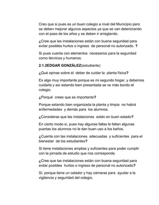 Creo que si pues es un buen colegio a nivel del Municipio pero
se deben mejorar algunos aspectos ya que se van deteriorando
con el paso de los años y se deben ir arreglando.
¿Cree que las instalaciones están con buena seguridad para
evitar posibles hurtos o ingreso de personal no autorizado. ?
Si pues cuenta con elementos necesarios para la seguridad
como técnicos y humanos.
2.1.2EDGAR GONZÁLEZ(estudiante)
¿Qué opinas sobre el deber de cuidar la planta física?
Es algo muy importante porque es mi segundo hogar, y debemos
cuidarla y así estando bien presentada se ve más bonito el
colegio.
¿Porqué crees que es importante?
Porque estando bien organizada la planta y limpia no habrá
enfermedades y demás para los alumnos.
¿Consideras que las instalaciones están en buen estado?
En cierto modo si, pues hay algunas fallas le faltan algunas
puertas los alumnos no le dan buen uso a los baños.
¿Cuenta con las instalaciones adecuadas y suficientes para el
bienestar de los estudiantes?
Si tiene instalaciones amplias y suficientes para poder cumplir
con la jornada de estudio que nos corresponde.
¿Cree que las instalaciones están con buena seguridad para
evitar posibles hurtos o ingreso de personal no autorizado?
Sí, porque tiene un celador y hay cámaras para ayudar a la
vigilancia y seguridad del colegio.
 