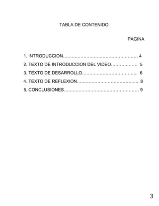 3
TABLA DE CONTENIDO
PAGINA
1. INTRODUCCION…………………………………………… 4
2. TEXTO DE INTRODUCCION DEL VIDEO……………… 5
3. TEXTO DE DESARROLLO……………………………….. 6
4. TEXTO DE REFLEXION…………………………………... 8
5. CONCLUSIONES…………………………………………… 9
 