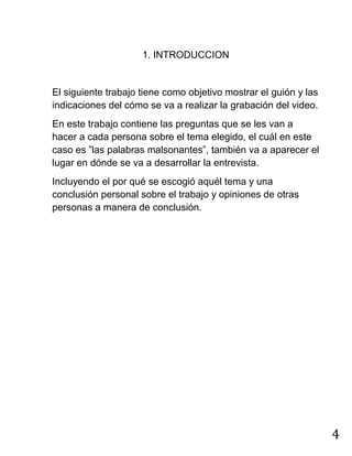 4
1. INTRODUCCION
El siguiente trabajo tiene como objetivo mostrar el guión y las
indicaciones del cómo se va a realizar la grabación del video.
En este trabajo contiene las preguntas que se les van a
hacer a cada persona sobre el tema elegido, el cuál en este
caso es ”las palabras malsonantes”, también va a aparecer el
lugar en dónde se va a desarrollar la entrevista.
Incluyendo el por qué se escogió aquél tema y una
conclusión personal sobre el trabajo y opiniones de otras
personas a manera de conclusión.
 