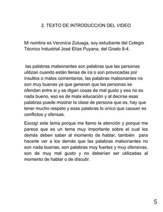 5
2. TEXTO DE INTRODUCCION DEL VIDEO
Mi nombre es Veronica Zuluaga, soy estudiante del Colegio
Técnico Industrial José Elías Puyana, del Grado 8-4.
las palabras malsonantes son palabras que las personas
utilizan cuando están llenas de ira o son provocadas por
insultos o malos comentarios, las palabras malsonantes no
son muy buenas ya que generan que las personas se
ofendan entre si y se digan cosas de mal gusto y eso no es
nada bueno, eso es de mala educación y al decirse esas
palabras puede mostrar la clase de persona que es, hay que
tener mucho respeto y esas palabras lo único que causan es
conflictos y ofensas.
Escogí este tema porque me llamo la atención y porque me
parece que es un tema muy importante sobre el cual los
demás deben saber al momento de hablar, también para
hacerle ver a los demás que las palabras malsonantes no
son nada buenas, son palabras muy fuertes y muy ofensivas,
son de muy mal gusto y no deberían ser utilizadas al
momento de hablar o de discutir.
 