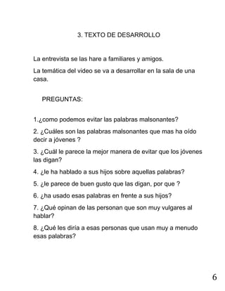 6
3. TEXTO DE DESARROLLO
La entrevista se las hare a familiares y amigos.
La temática del video se va a desarrollar en la sala de una
casa.
PREGUNTAS:
1.¿como podemos evitar las palabras malsonantes?
2. ¿Cuáles son las palabras malsonantes que mas ha oído
decir a jóvenes ?
3. ¿Cuál le parece la mejor manera de evitar que los jóvenes
las digan?
4. ¿le ha hablado a sus hijos sobre aquellas palabras?
5. ¿le parece de buen gusto que las digan, por que ?
6. ¿ha usado esas palabras en frente a sus hijos?
7. ¿Qué opinan de las personan que son muy vulgares al
hablar?
8. ¿Qué les diría a esas personas que usan muy a menudo
esas palabras?
 
