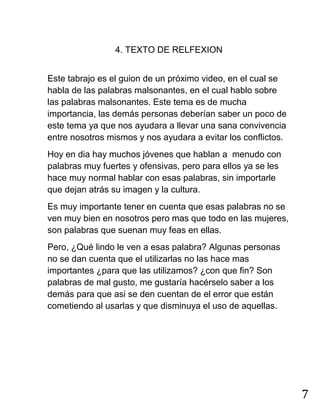 7
4. TEXTO DE RELFEXION
Este tabrajo es el guion de un próximo video, en el cual se
habla de las palabras malsonantes, en el cual hablo sobre
las palabras malsonantes. Este tema es de mucha
importancia, las demás personas deberían saber un poco de
este tema ya que nos ayudara a llevar una sana convivencia
entre nosotros mismos y nos ayudara a evitar los conflictos.
Hoy en dia hay muchos jóvenes que hablan a menudo con
palabras muy fuertes y ofensivas, pero para ellos ya se les
hace muy normal hablar con esas palabras, sin importarle
que dejan atrás su imagen y la cultura.
Es muy importante tener en cuenta que esas palabras no se
ven muy bien en nosotros pero mas que todo en las mujeres,
son palabras que suenan muy feas en ellas.
Pero, ¿Qué lindo le ven a esas palabra? Algunas personas
no se dan cuenta que el utilizarlas no las hace mas
importantes ¿para que las utilizamos? ¿con que fin? Son
palabras de mal gusto, me gustaría hacérselo saber a los
demás para que asi se den cuentan de el error que están
cometiendo al usarlas y que disminuya el uso de aquellas.
 