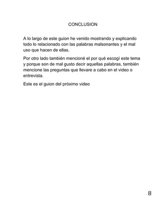 8
CONCLUSION
A lo largo de este guion he venido mostrando y explicando
todo lo relacionado con las palabras malsonantes y el mal
uso que hacen de ellas.
Por otro lado también mencioné el por qué escogí este tema
y porque son de mal gusto decir aquellas palabras, también
mencione las preguntas que llevare a cabo en el video o
entrevista.
Este es el guion del próximo video
 