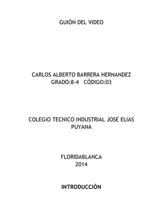 GUIÓN DEL VIDEO
CARLOS ALBERTO BARRERA HERNANDEZ
GRADO:8-4 CÓDIGO:03
COLEGIO TECNICO INDUSTRIAL JOSE ELIAS
PUYANA
FLORIDABLANCA
2014
INTRODUCCIÓN
 