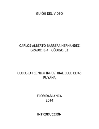 GUIÓN DEL VIDEO
CARLOS ALBERTO BARRERA HERNANDEZ
GRADO: 8-4 CÓDIGO:03
COLEGIO TECNICO INDUSTRIAL JOSE ELIAS
PUYANA
FLORIDABLANCA
2014
INTRODUCCIÓN
 