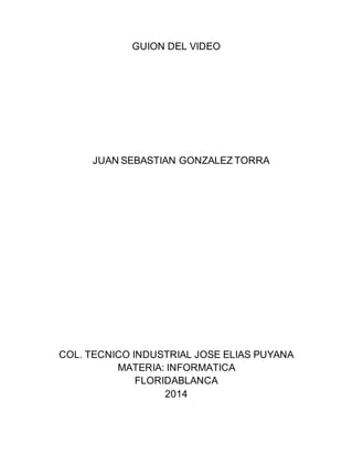 GUION DEL VIDEO
JUAN SEBASTIAN GONZALEZ TORRA
COL. TECNICO INDUSTRIAL JOSE ELIAS PUYANA
MATERIA: INFORMATICA
FLORIDABLANCA
2014
 