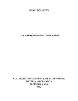 GUION DEL VIDEO
JUAN SEBASTIAN GONZALEZ TORRA
COL. TECNICO INDUSTRIAL JOSE ELIAS PUYANA
MATERIA: INFORMATICA
FLORIDABLANCA
2014
 