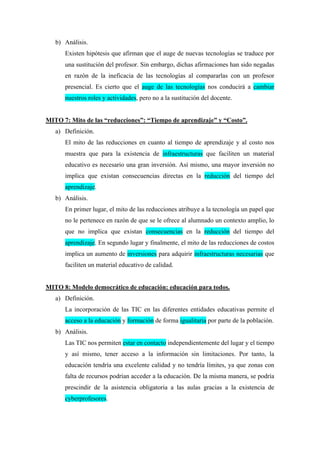 b) Análisis.
Existen hipótesis que afirman que el auge de nuevas tecnologías se traduce por
una sustitución del profesor. Sin embargo, dichas afirmaciones han sido negadas
en razón de la ineficacia de las tecnologías al compararlas con un profesor
presencial. Es cierto que el auge de las tecnologías nos conducirá a cambiar
nuestros roles y actividades, pero no a la sustitución del docente.
MITO 7: Mito de las “reducciones”: “Tiempo de aprendizaje” y “Costo”.
a) Definición.
El mito de las reducciones en cuanto al tiempo de aprendizaje y al costo nos
muestra que para la existencia de infraestructuras que faciliten un material
educativo es necesario una gran inversión. Así mismo, una mayor inversión no
implica que existan consecuencias directas en la reducción del tiempo del
aprendizaje.
b) Análisis.
En primer lugar, el mito de las reducciones atribuye a la tecnología un papel que
no le pertenece en razón de que se le ofrece al alumnado un contexto amplio, lo
que no implica que existan consecuencias en la reducción del tiempo del
aprendizaje. En segundo lugar y finalmente, el mito de las reducciones de costos
implica un aumento de inversiones para adquirir infraestructuras necesarias que
faciliten un material educativo de calidad.
MITO 8: Modelo democrático de educación: educación para todos.
a) Definición.
La incorporación de las TIC en las diferentes entidades educativas permite el
acceso a la educación y formación de forma igualitaria por parte de la población.
b) Análisis.
Las TIC nos permiten estar en contacto independientemente del lugar y el tiempo
y así mismo, tener acceso a la información sin limitaciones. Por tanto, la
educación tendría una excelente calidad y no tendría límites, ya que zonas con
falta de recursos podrían acceder a la educación. De la misma manera, se podría
prescindir de la asistencia obligatoria a las aulas gracias a la existencia de
cyberprofesores.
 