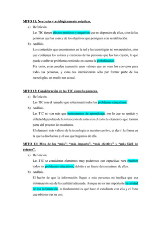 MITO 11: Neutrales y axiológicamente asépticas.
a) Definición.
Las TIC tienen efectos positivos y negativos que no dependen de ellas, sino de las
personas que las usan y de los objetivos que persiguen con su utilización.
b) Análisis.
Los contenidos que encontramos en la red y las tecnologías no son neutrales, sino
que contienen los valores y creencias de las personas que los han creado, lo que
puede conllevar problemas teniendo en cuenta la globalización.
Por tanto, estas pueden transmitir unos valores que no sean los correctos para
todas las personas, y estas los interiorizarán sólo por formar parte de las
tecnologías, un medio tan actual.
MITO 12: Consideración de las TIC como la panacea.
a) Definición.
Las TIC son el remedio que solucionará todos los problemas educativos.
b) Análisis.
Las TIC no son más que instrumentos de aprendizaje, por lo que su sentido y
utilidad dependerá de la interacción de estas con el resto de elementos que forman
parte del proceso de enseñanza.
El elemento más valioso de la tecnología es nuestro cerebro, es decir, la forma en
la que la diseñamos y el uso que hagamos de ella.
MITO 13: Mito de los “más”: “más impacto”, “más efectivo” y “más fácil de
retener”.
a) Definición.
Las TIC se consideran elementos muy poderosos con capacidad para resolver
todos los problemas educativos, debido a un fuerte determinismo de ellas.
b) Análisis.
El hecho de que la información llegue a más personas no implica que esa
información sea de la cualidad adecuada. Aunque no es tan importante la calidad
de esa información, lo fundamental es qué hace el estudiante con ella y el fruto
que obtiene tras su uso.
 
