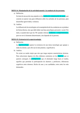 MITO 14: Manipulación de la actividad mental y la conducta de las personas.
a) Definición.
Se trata de una acción muy popular en los medios de comunicación de masas, que
consiste en ejercer una gran influencia sobre las actitudes de las personas, para
desarrollar agresividad y violencia.
b) Análisis.
La influencia de las tecnologías en la manipulación de las conductas no se produce
de forma directa, sino que debe haber una base psicológica personal y social. Por
tanto, se puede decir que las TIC pueden reforzar conductas y comportamientos,
pero no son el elemento determinante, este depende de la persona.
MITO 15: Existencia de la supertecnología.
a) Definición.
La supertecnología supone la existencia de una única tecnología que agrupe a
todas las demás y por ello sea la más potente y significativa.
b) Análisis.
No existe un medio mejor que otro que tenga mejores características técnicas.
Para seleccionar algunos de ellos debemos centrarnos en los objetivos que se
quieren conseguir, la predisposición que el alumnado tenga hacia el medio,
aquellos que permitan la participación de alumnos y profesores, diferencias
cognitivas entre alumnos, fáciles de usar y sus cualidades; estos entre los más
destacados.
 