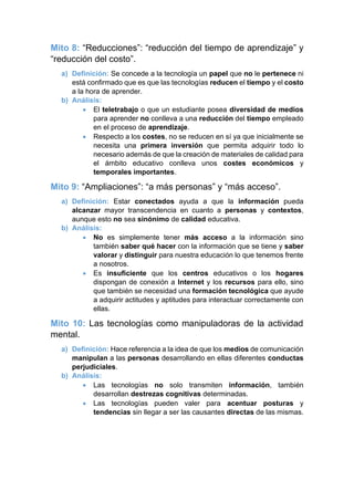 Mito 8: “Reducciones”: “reducción del tiempo de aprendizaje” y
“reducción del costo”.
a) Definición: Se concede a la tecnología un papel que no le pertenece ni
está confirmado que es que las tecnologías reducen el tiempo y el costo
a la hora de aprender.
b) Análisis:
• El teletrabajo o que un estudiante posea diversidad de medios
para aprender no conlleva a una reducción del tiempo empleado
en el proceso de aprendizaje.
• Respecto a los costes, no se reducen en sí ya que inicialmente se
necesita una primera inversión que permita adquirir todo lo
necesario además de que la creación de materiales de calidad para
el ámbito educativo conlleva unos costes económicos y
temporales importantes.
Mito 9: “Ampliaciones”: “a más personas” y “más acceso”.
a) Definición: Estar conectados ayuda a que la información pueda
alcanzar mayor transcendencia en cuanto a personas y contextos,
aunque esto no sea sinónimo de calidad educativa.
b) Análisis:
• No es simplemente tener más acceso a la información sino
también saber qué hacer con la información que se tiene y saber
valorar y distinguir para nuestra educación lo que tenemos frente
a nosotros.
• Es insuficiente que los centros educativos o los hogares
dispongan de conexión a Internet y los recursos para ello, sino
que también se necesidad una formación tecnológica que ayude
a adquirir actitudes y aptitudes para interactuar correctamente con
ellas.
Mito 10: Las tecnologías como manipuladoras de la actividad
mental.
a) Definición: Hace referencia a la idea de que los medios de comunicación
manipulan a las personas desarrollando en ellas diferentes conductas
perjudiciales.
b) Análisis:
• Las tecnologías no solo transmiten información, también
desarrollan destrezas cognitivas determinadas.
• Las tecnologías pueden valer para acentuar posturas y
tendencias sin llegar a ser las causantes directas de las mismas.
 