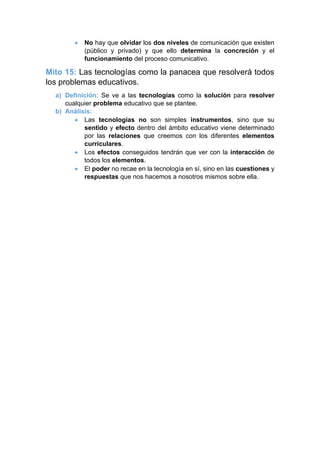 • No hay que olvidar los dos niveles de comunicación que existen
(público y privado) y que ello determina la concreción y el
funcionamiento del proceso comunicativo.
Mito 15: Las tecnologías como la panacea que resolverá todos
los problemas educativos.
a) Definición: Se ve a las tecnologías como la solución para resolver
cualquier problema educativo que se plantee.
b) Análisis:
• Las tecnologías no son simples instrumentos, sino que su
sentido y efecto dentro del ámbito educativo viene determinado
por las relaciones que creemos con los diferentes elementos
curriculares.
• Los efectos conseguidos tendrán que ver con la interacción de
todos los elementos.
• El poder no recae en la tecnología en sí, sino en las cuestiones y
respuestas que nos hacemos a nosotros mismos sobre ella.
 