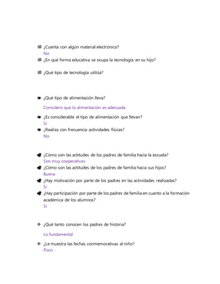  ¿Cuenta con algún material electrónico?
No
 ¿En qué forma educativa se ocupa la tecnología en su hijo?
 ¿Qué tipo de tecnología utiliza?
 ¿Qué tipo de alimentación lleva?
Considero que la alimentación es adecuada
 ¿Es considerable el tipo de alimentación que llevan?
Si
 ¿Realiza con frecuencia actividades físicas?
No
 ¿Cómo son las actitudes de los padres de familia hacia la escuela?
Son muy cooperativos
 ¿Cómo son las actitudes de los padres de familia hacia sus hijos?
Buena
 ¿Hay motivación por parte de los padres en las actividades realizadas?
Si
 ¿Hay participación por parte de los padres de familia en cuanto a la formación
académica de los alumnos?
Si
 ¿Qué tanto conocen los padres de historia?
Lo fundamental
 ¿Le muestra las fechas conmemorativas al niño?
Poco
 