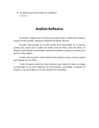  ¿El padre tiene conocimiento de su México?
Lo básico
Análisis Reflexivo
El contexto indígena que se visitó para la observación y análisis de la práctica
escolar fue las Cazuelas, ubicado en Papantla de Olarte, Veracruz.
El jardín, está ubicado en el área central de la comunidad, es un terreno
grande que cuenta con un salón, dos baños (uno de niñas y otro de niños), un
pequeño salón donde se encontraba material de limpieza, un pozo y un campo, para
que los niños jueguen.
El salón está muy bien, es de material, tiene pintarron nuevo, mucho material
para trabajar con los niños.
Tanto la maestra como los niños muestran gran interés en clase, su trabajo
es admirable, el ver como relaciona los conocimientos, actividades, el español, el
totonaco y los tres grados en un solo conjunto es maravilloso.
 