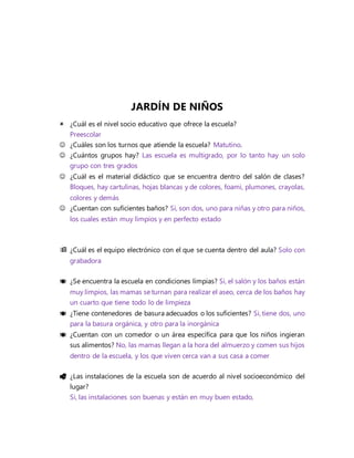 JARDÍN DE NIÑOS
 ¿Cuál es el nivel socio educativo que ofrece la escuela?
Preescolar
 ¿Cuáles son los turnos que atiende la escuela? Matutino.
 ¿Cuántos grupos hay? Las escuela es multigrado, por lo tanto hay un solo
grupo con tres grados
 ¿Cuál es el material didáctico que se encuentra dentro del salón de clases?
Bloques, hay cartulinas, hojas blancas y de colores, foami, plumones, crayolas,
colores y demás
 ¿Cuentan con suficientes baños? Sí, son dos, uno para niñas y otro para niños,
los cuales están muy limpios y en perfecto estado
 ¿Cuál es el equipo electrónico con el que se cuenta dentro del aula? Solo con
grabadora
 ¿Se encuentra la escuela en condiciones limpias? Si, el salón y los baños están
muy limpios, las mamas se turnan para realizar el aseo, cerca de los baños hay
un cuarto que tiene todo lo de limpieza
 ¿Tiene contenedores de basura adecuados o los suficientes? Si, tiene dos, uno
para la basura orgánica, y otro para la inorgánica
 ¿Cuentan con un comedor o un área específica para que los niños ingieran
sus alimentos? No, las mamas llegan a la hora del almuerzo y comen sus hijos
dentro de la escuela, y los que viven cerca van a sus casa a comer
 ¿Las instalaciones de la escuela son de acuerdo al nivel socioeconómico del
lugar?
Si, las instalaciones son buenas y están en muy buen estado,
 