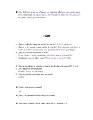  ¿Hay distinción entre los niños por sus creencias religiosas, razas, color, sexo,
nivel económico? No, a pesar de que los niños son de diferente edad, se llevan
muy bien, y es un grupo tranquilo
NIÑOS
∞ ¿Comprenden las ideas que explica la maestra? Si, son muy atentos
∞ ¿Cómo es la manera en que explica la maestra? Busca adecuar sus clases al
medio o contexto de los niños, para que ellos comprendan y participen
∞ ¿Qué actividades realizan en el aula?
Pintar, Dibujar, Escribir, actividades recreativas y de activación física
∞ ¿Hasta qué numero saben contar? Depende de la edad, al 10, 20 …
 ¿Cómo consideran la escuela, en cuanto a estructura, tamaño, etc.? Grande
 ¿Qué observan en la escuela?
Que esta bonita, no hay juegos
 ¿Qué te gustaría que hubiera en la escuela?
Juegos
 ¿Saben utilizar computadora?
No
 ¿Con que frecuencia utilizan la computadora?
 ¿Qué has a prendido o que sabes hacer con la computadora?
 