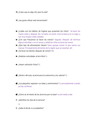  ¿Creen que es algo útil, para la vida?
 ¿Les gusta utilizar esta herramienta?
 ¿Cuáles son los hábitos de higiene que presentan los niños? Se lavan las
manos antes y después de ir al baño, al comer, tiran la basura en su lugar y
son muy limpios. Están aseados
 ¿Con que frecuencia se lavan las manos? Seguido. Después de terminar
alguna actividad, o en el recreo y salida los niños se lavan las manos
 ¿Qué tipo de alimentación llevan? Sana, porque comen lo que cocina sus
mamas. Principalmente alimentos de la región que se cosechan ahí
 ¿Se lavan los dientes después de comer? No
 ¿Realizan actividades al aire libre? si
 ¿Hacen activación física? Si
 ¿Dentro del aula, se promueve la autonomía y los valores? Si
 ¿Los pequeños expresan sus ideas y sentimientos? Si, principalmente cuando
ya hay confianza
 ¿Cómo es el interés de los alumnos por la clase? va de media a alta
 ¿Identifica los días de la semana?
Si
 ¿Sabe el día de su cumpleaños?
 