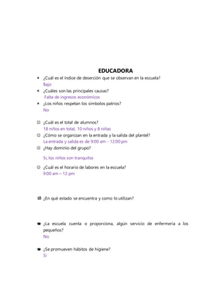 EDUCADORA
 ¿Cuál es el índice de deserción que se observan en la escuela?
Bajo
 ¿Cuáles son las principales causas?
Falta de ingresos económicos
 ¿Los niños respetan los símbolos patrios?
No
 ¿Cuál es el total de alumnos?
18 niños en total, 10 niños y 8 niñas
 ¿Cómo se organizan en la entrada y la salida del plantel?
La entrada y salida es de 9:00 am - 12:00 pm
 ¿Hay dominio del grupo?
Si, los niños son tranquilos
 ¿Cuál es el horario de labores en la escuela?
9:00 am – 12 pm
 ¿En qué estado se encuentra y como lo utilizan?
 ¿La escuela cuenta o proporciona, algún servicio de enfermería a los
pequeños?
No
 ¿Se promueven hábitos de higiene?
Si
 