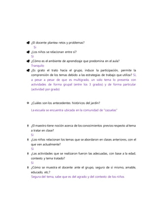  ¿El docente plantea retos y problemas?
Si
 ¿Los niños se relacionan entre sí?
Si
 ¿Cómo es el ambiente de aprendizaje que predomina en el aula?
Tranquilo
 ¿Es grato el trato hacia el grupo, induce la participación, permite la
comprensión de los temas debido a las estrategias de trabajo que utiliza? Si,
a pesar a pesar de que es multigrado, un solo tema lo presenta con
actividades de forma grupal (entre los 3 grados) y de forma particular
(actividad por grado)
 ¿Cuáles son los antecedentes históricos del jardín?
La escuela se encuentra ubicada en la comunidad de “cazuelas”
 ¿El maestro tiene noción acerca de los conocimientos previos respecto al tema
a tratar en clase?
Si
 ¿Los niños relacionan los temas que se abordaron en clases anteriores, con el
que ven actualmente?
Si
 ¿Las actividades que se realizaron fueron las adecuadas, con base a la edad,
contexto y tema tratado?
Si
 ¿Cómo se muestra el docente ante el grupo, seguro de sí mismo, amable,
educado, etc.?
Segura del tema, sabe que es del agrado y del contexto de los niños
 