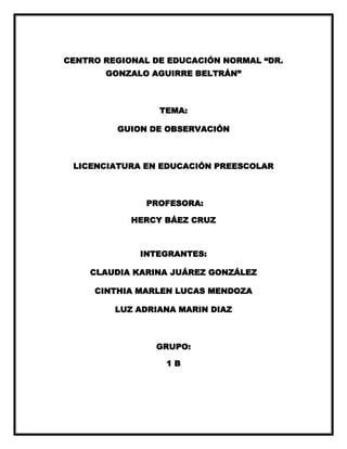 CENTRO REGIONAL DE EDUCACIÓN NORMAL “DR.
GONZALO AGUIRRE BELTRÁN”

TEMA:
GUION DE OBSERVACIÓN

LICENCIATURA EN EDUCACIÓN PREESCOLAR

PROFESORA:
HERCY BÁEZ CRUZ

INTEGRANTES:
CLAUDIA KARINA JUÁREZ GONZÁLEZ
CINTHIA MARLEN LUCAS MENDOZA
LUZ ADRIANA MARIN DIAZ

GRUPO:
1B

 