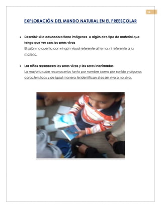 14
EXPLORACIÓN DEL MUNDO NATURAL EN EL PREESCOLAR
 Describir si la educadora tiene imágenes o algún otro tipo de material que
tenga que ver con los seres vivos
El salón no cuenta con ningún visual referente al tema, ni referente a la
materia.
 Los niños reconocen los seres vivos y los seres inanimados
La mayoría sabe reconocerlos tanto por nombre como por sonido y algunas
características y de igual manera te identifican si es ser vivo o no vivo.
 