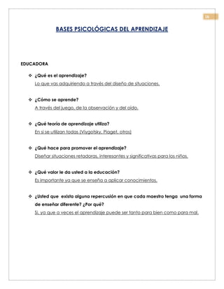 16
BASES PSICOLÓGICAS DEL APRENDIZAJE
EDUCADORA
 ¿Qué es el aprendizaje?
Lo que vas adquiriendo a través del diseño de situaciones.
 ¿Cómo se aprende?
A través del juego, de la observación y del oído.
 ¿Qué teoría de aprendizaje utiliza?
En si se utilizan todas (Viygotsky, Piaget, otros)
 ¿Qué hace para promover el aprendizaje?
Diseñar situaciones retadoras, interesantes y significativas para los niños.
 ¿Qué valor le da usted a la educación?
Es importante ya que se enseña a aplicar conocimientos.
 ¿Usted que exista alguna repercusión en que cada maestro tenga una forma
de enseñar diferente? ¿Por qué?
Si, ya que a veces el aprendizaje puede ser tanto para bien como para mal.
 