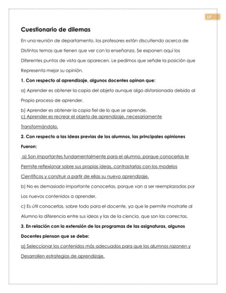 17
Cuestionario de dilemas
En una reunión de departamento, los profesores están discutiendo acerca de
Distintos temas que tienen que ver con la enseñanza. Se exponen aquí los
Diferentes puntos de vista que aparecen. Le pedimos que señale la posición que
Representa mejor su opinión.
1. Con respecto al aprendizaje, algunos docentes opinan que:
a) Aprender es obtener la copia del objeto aunque algo distorsionada debido al
Propio proceso de aprender.
b) Aprender es obtener la copia fiel de lo que se aprende.
c) Aprender es recrear el objeto de aprendizaje, necesariamente
Transformándolo.
2. Con respecto a las ideas previas de los alumnos, las principales opiniones
Fueron:
a) Son importantes fundamentalmente para el alumno, porque conocerlas le
Permite reflexionar sobre sus propias ideas, contrastarlas con los modelos
Científicos y construir a partir de ellas su nuevo aprendizaje.
b) No es demasiado importante conocerlas, porque van a ser reemplazadas por
Los nuevos contenidos a aprender.
c) Es útil conocerlas, sobre todo para el docente, ya que le permite mostrarle al
Alumno la diferencia entre sus ideas y las de la ciencia, que son las correctas.
3. En relación con la extensión de los programas de las asignaturas, algunos
Docentes piensan que se debe:
a) Seleccionar los contenidos más adecuados para que los alumnos razonen y
Desarrollen estrategias de aprendizaje.
 