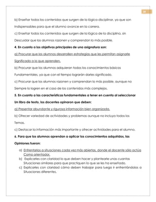 18
b) Enseñar todos los contenidos que surgen de la lógica disciplinar, ya que son
Indispensables para que el alumno avance en la carrera.
c) Enseñar todos los contenidos que surgen de la lógica de la disciplina, sin
Descuidar que los alumnos razonen y comprendan lo más posible.
4. En cuanto a los objetivos principales de una asignatura son:
a) Procurar que los alumnos desarrollen estrategias que les permitan asignarle
Significado a lo que aprenden.
b) Procurar que los alumnos adquieran todos los conocimientos básicos
Fundamentales, ya que con el tiempo lograrán darles significado.
c) Procurar que los alumnos razonen y comprendan lo más posible, aunque no
Siempre lo logren en el caso de los contenidos más complejos.
5. En cuanto a las características fundamentales a tener en cuenta al seleccionar
Un libro de texto, los docentes opinaron que deben:
a) Presentar abundante y rigurosa información bien organizada.
b) Ofrecer variedad de actividades y problemas aunque no incluya todos los
Temas.
c) Destacar la información más importante y ofrecer actividades para el alumno.
6. Para que los alumnos aprendan a aplicar los conocimientos adquiridos, las
Opiniones fueron:
a) Enfrentarlos a situaciones cada vez más abiertas, donde el docente sólo actúa
Como orientador.
b) Explicarles con claridad lo que deben hacer y plantearle unas cuantas
Situaciones similares para que practiquen lo que se les ha enseñado.
c) Explicarles con claridad cómo deben trabajar para luego ir enfrentándolos a
Situaciones diferentes.
 